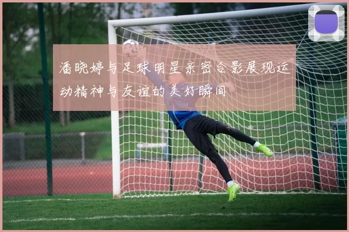 潘晓婷与足球明星亲密合影展现运动精神与友谊的美好瞬间