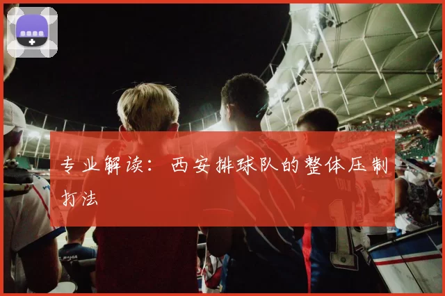 专业解读：西安排球队的整体压制打法