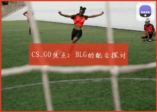 CS_GO焦点：BLG的配合探讨