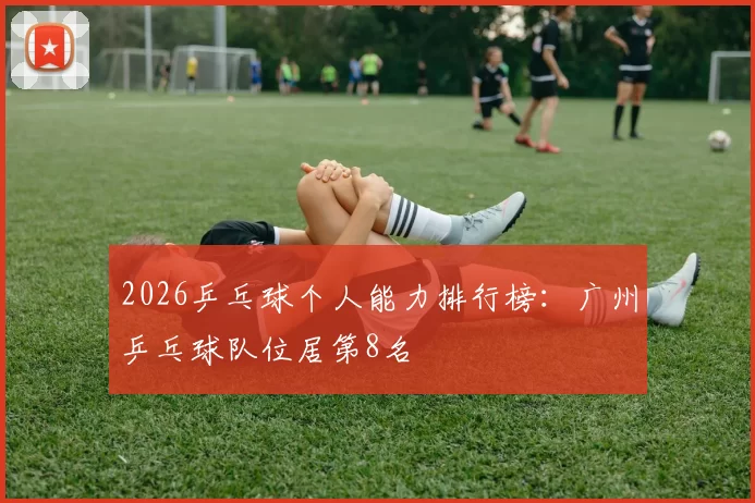 2026乒乓球个人能力排行榜：广州乒乓球队位居第8名