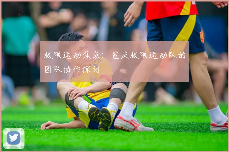 极限运动焦点：重庆极限运动队的团队协作探讨