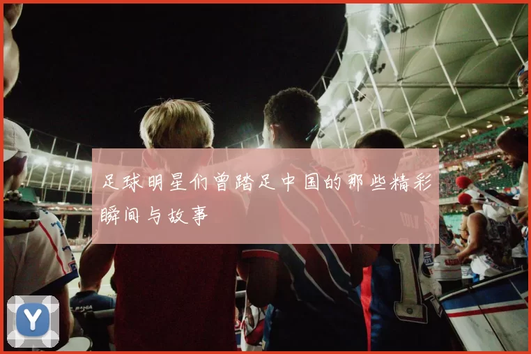 足球明星们曾踏足中国的那些精彩瞬间与故事