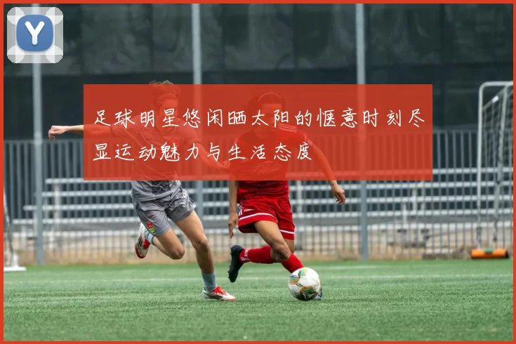 足球明星悠闲晒太阳的惬意时刻尽显运动魅力与生活态度