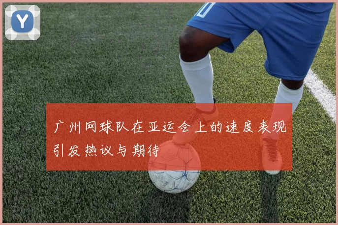广州网球队在亚运会上的速度表现引发热议与期待